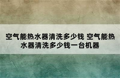 空气能热水器清洗多少钱 空气能热水器清洗多少钱一台机器